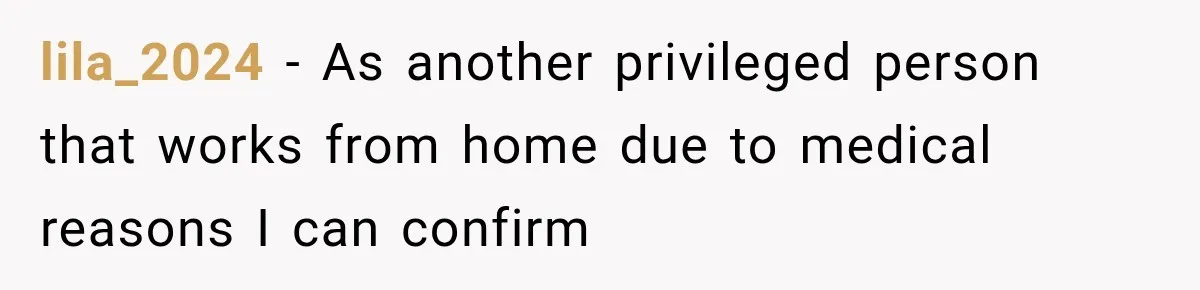 Coworkers Kept Complaining About Her Remote Job Until She Revealed The Heartbreaking Reason lila_2024 − As another privileged person that works from home due to medical reasons I can confirm