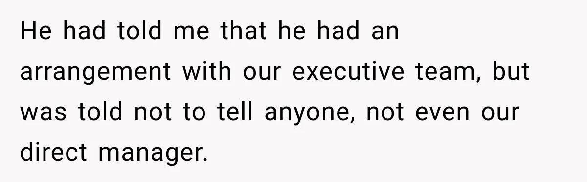 Coworkers Kept Complaining About Her Remote Job Until She Revealed The Heartbreaking Reason He had told me that he had an arrangement with our executive team, but was told not to tell anyone, not even our direct manager.