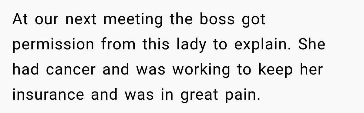 Coworkers Kept Complaining About Her Remote Job Until She Revealed The Heartbreaking Reason At our next meeting the boss got permission from this lady to explain. She had cancer and was working to keep her insurance and was in great pain.
