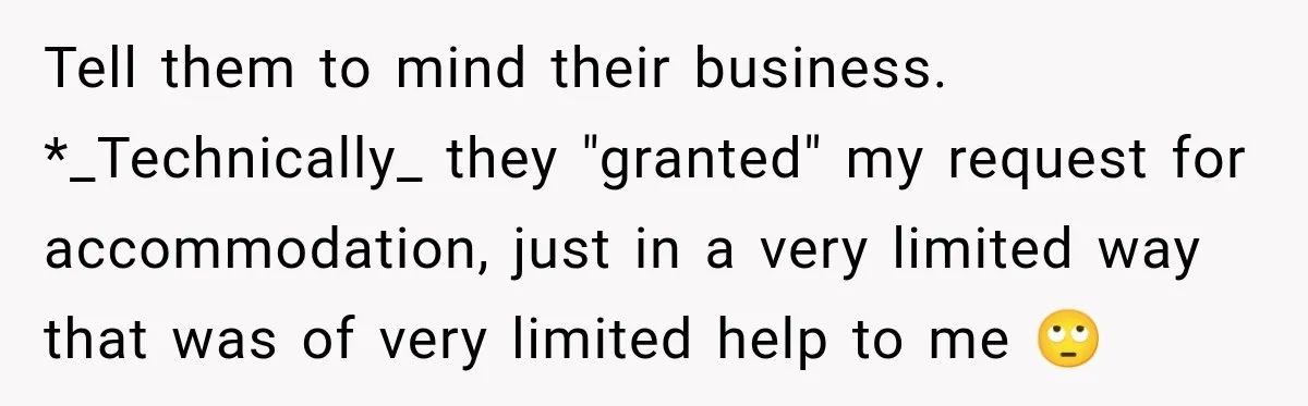 Coworkers Kept Complaining About Her Remote Job Until She Revealed The Heartbreaking Reason Tell them to mind their business. *_Technically_ they "granted" my request for accommodation, just in a very limited way that was of very limited help to me 🙄