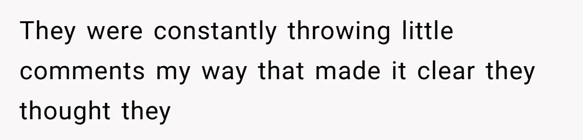 They were constantly throwing little comments my way that made it clear they thought they