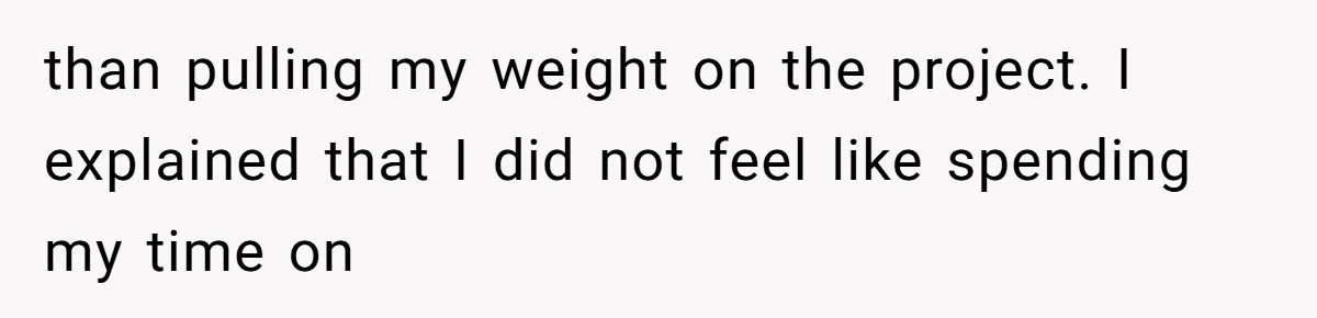 than pulling my weight on the project. I explained that I did not feel like spending my time on