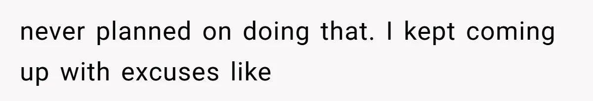 never planned on doing that. I kept coming up with excuses like