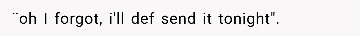 ¨oh I forgot, i'll def send it tonight".
