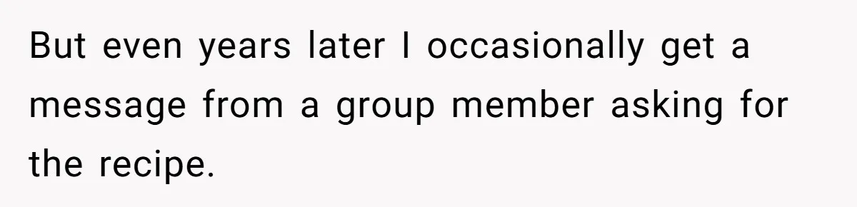 But even years later I occasionally get a message from a group member asking for the recipe.