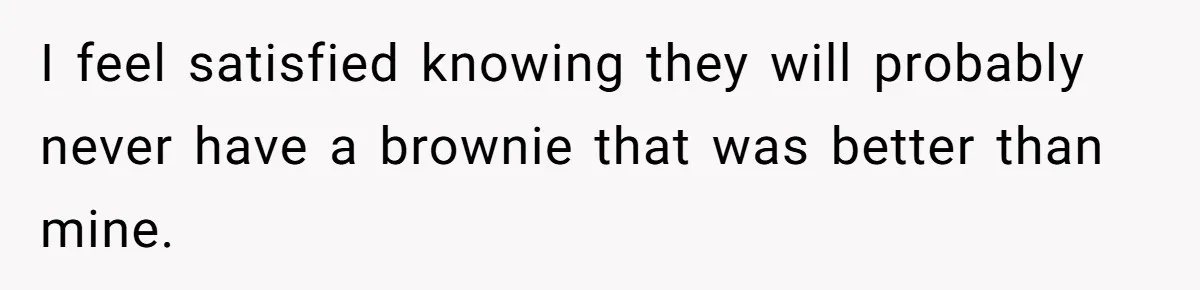 I feel satisfied knowing they will probably never have a brownie that was better than mine.