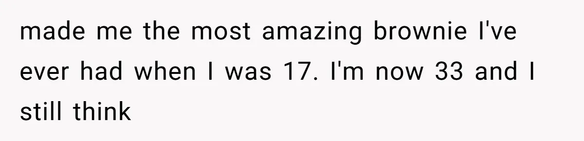 made me the most amazing brownie I've ever had when I was 17. I'm now 33 and I still think