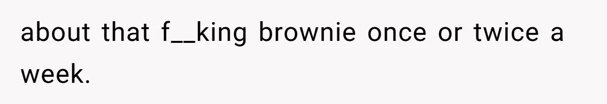about that f__king brownie once or twice a week.