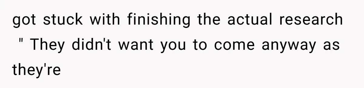 got stuck with finishing the actual research  " They didn't want you to come anyway as they're