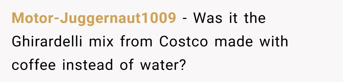 Motor-Juggernaut1009 − Was it the Ghirardelli mix from Costco made with coffee instead of water?