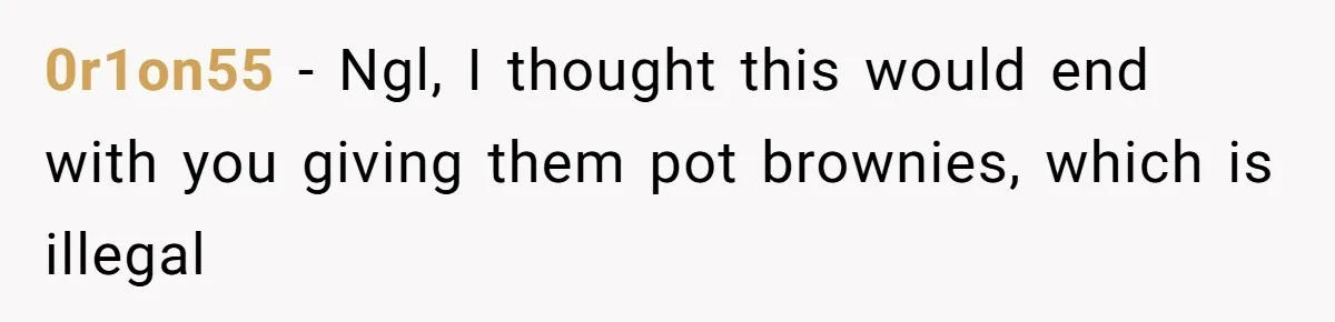 0r1on55 − Ngl, I thought this would end with you giving them pot brownies, which is illegal