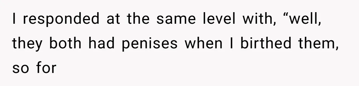 I responded at the same level with, “well, they both had penises when I birthed them, so for
