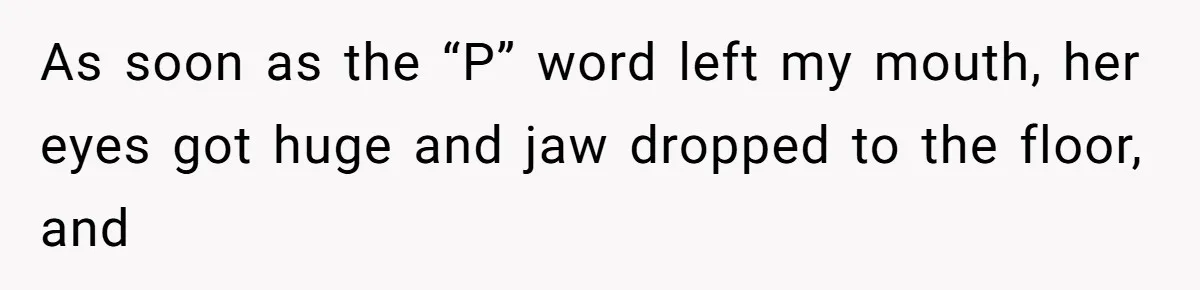 As soon as the “P” word left my mouth, her eyes got huge and jaw dropped to the floor, and