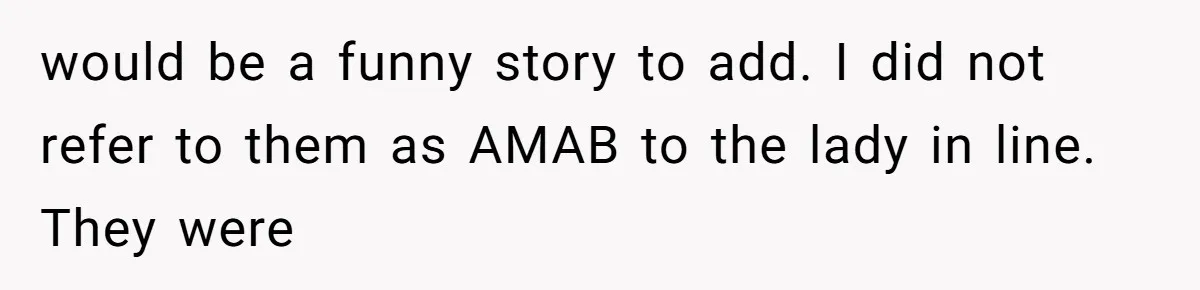 would be a funny story to add. I did not refer to them as AMAB to the lady in line. They were