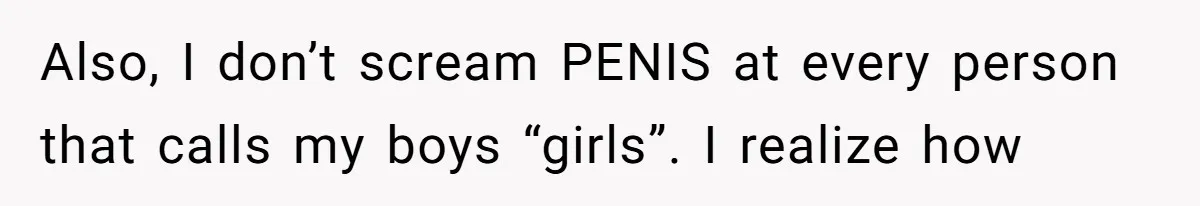 Also, I don’t scream PENIS at every person that calls my boys “girls”. I realize how