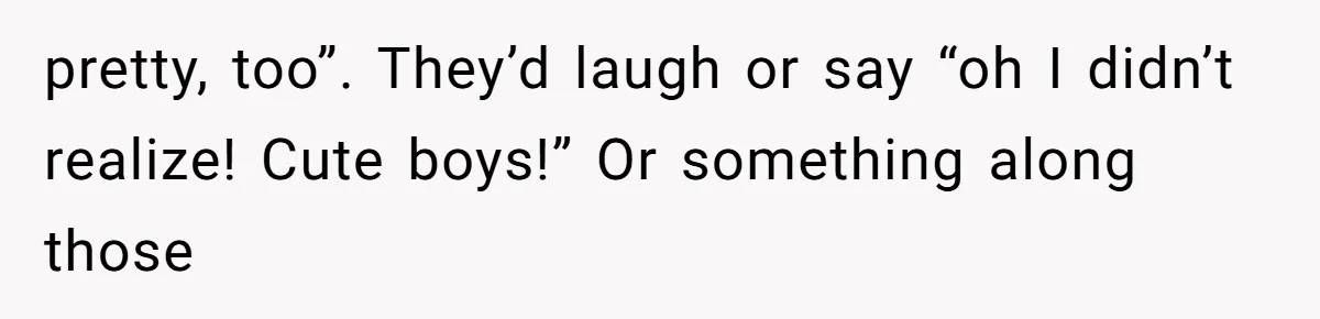 pretty, too”. They’d laugh or say “oh I didn’t realize! Cute boys!” Or something along those