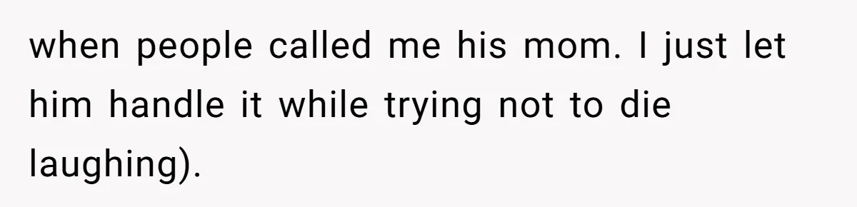 when people called me his mom. I just let him handle it while trying not to die laughing).