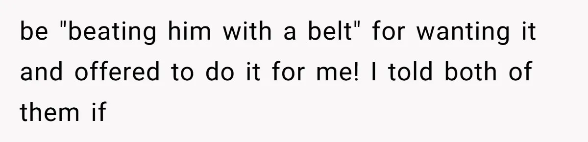 be "beating him with a belt" for wanting it and offered to do it for me! I told both of them if