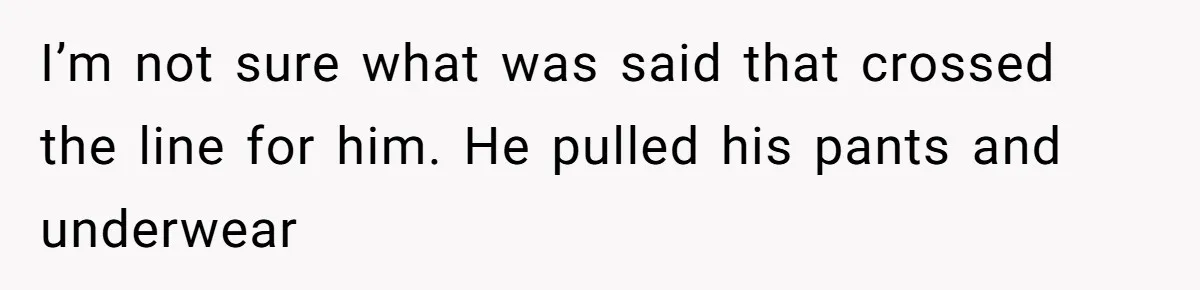 I’m not sure what was said that crossed the line for him. He pulled his pants and underwear