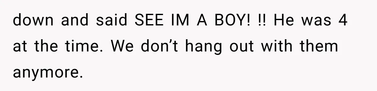down and said SEE IM A BOY! !! He was 4 at the time. We don’t hang out with them anymore.