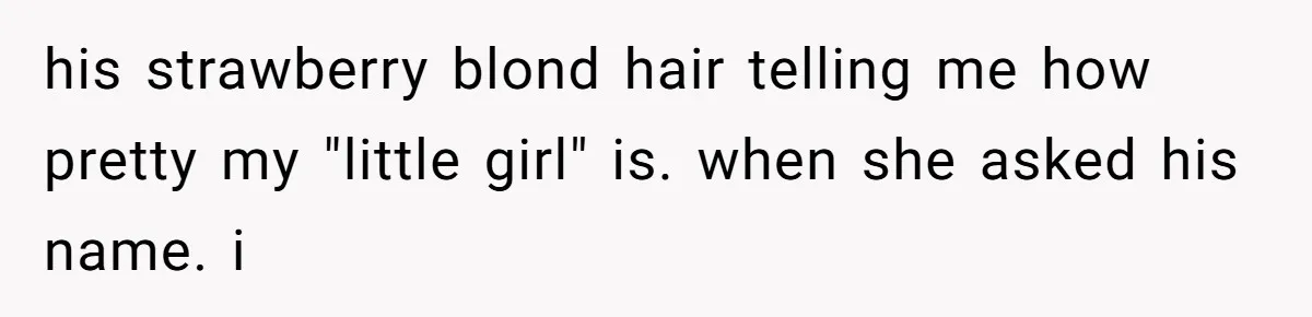 his strawberry blond hair telling me how pretty my "little girl" is. when she asked his name. i