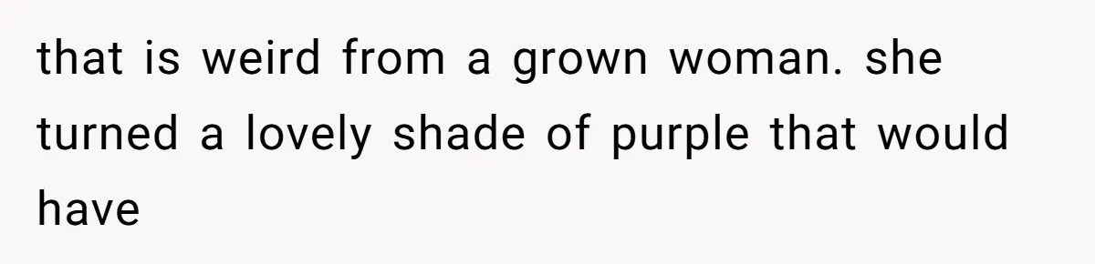 that is weird from a grown woman. she turned a lovely shade of purple that would have