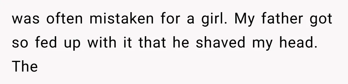 was often mistaken for a girl. My father got so fed up with it that he shaved my head. The