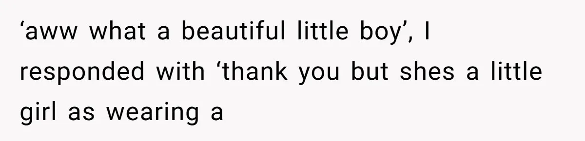 ‘aww what a beautiful little boy’, I responded with ‘thank you but shes a little girl as wearing a