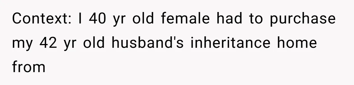 Context: I 40 yr old female had to purchase my 42 yr old husband's inheritance home from