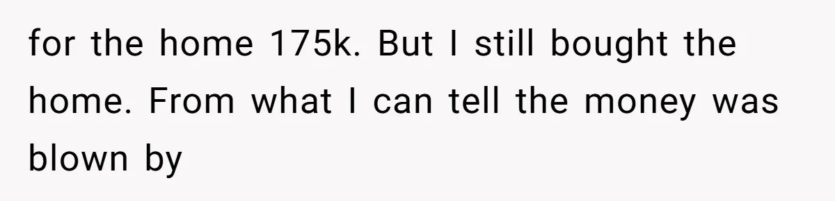 for the home 175k. But I still bought the home. From what I can tell the money was blown by