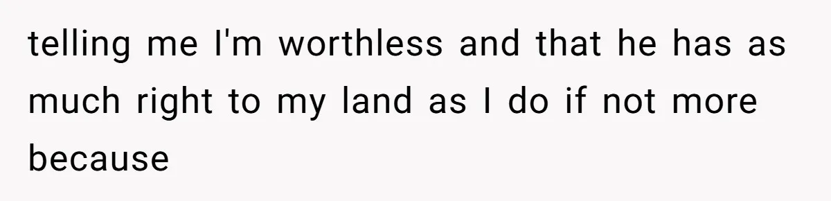 telling me I'm worthless and that he has as much right to my land as I do if not more because