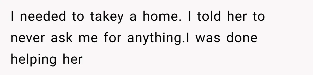 I needed to takey a home. I told her to never ask me for anything.I was done helping her