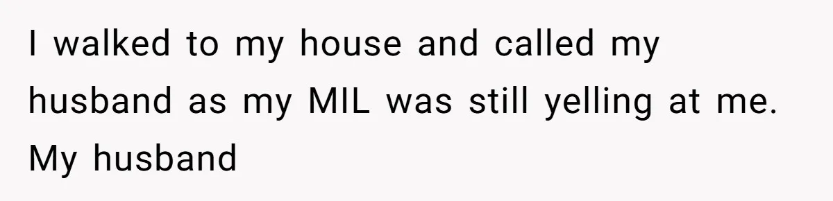 I walked to my house and called my husband as my MIL was still yelling at me. My husband