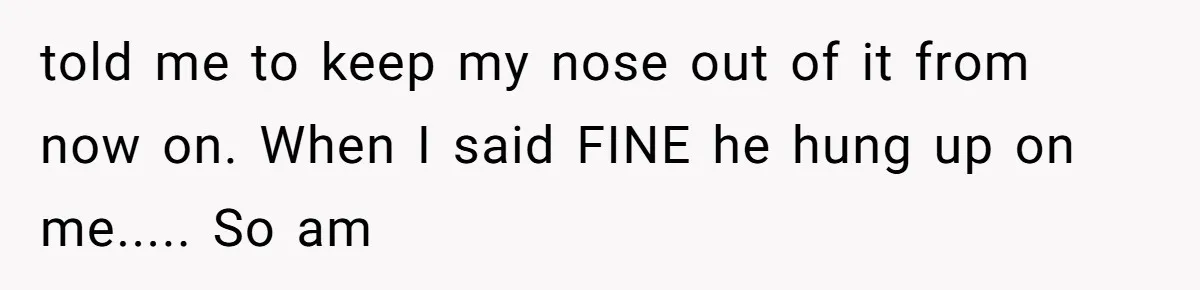 told me to keep my nose out of it from now on. When I said FINE he hung up on me..... So am