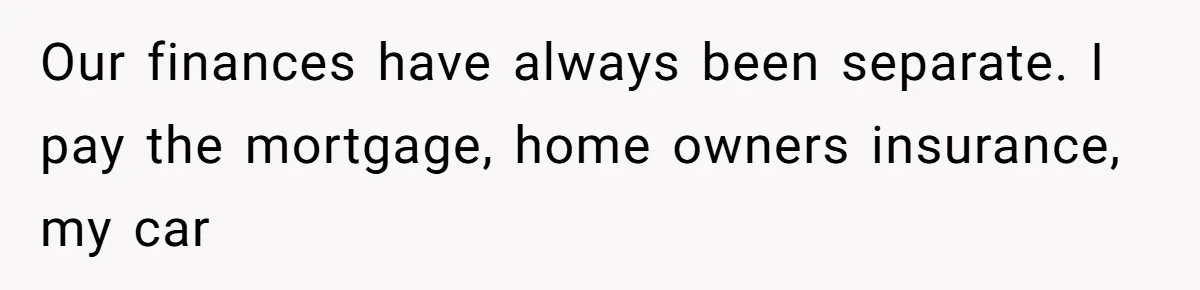 Our finances have always been separate. I pay the mortgage, home owners insurance, my car