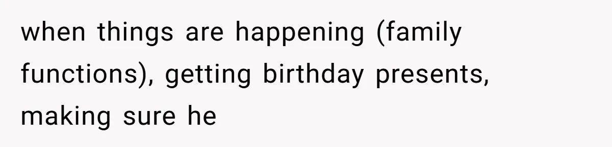 when things are happening (family functions), getting birthday presents, making sure he
