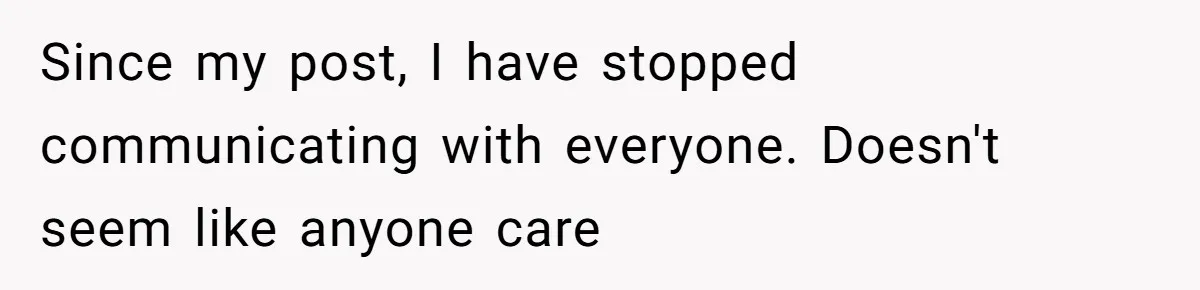 Since my post, I have stopped communicating with everyone. Doesn't seem like anyone care