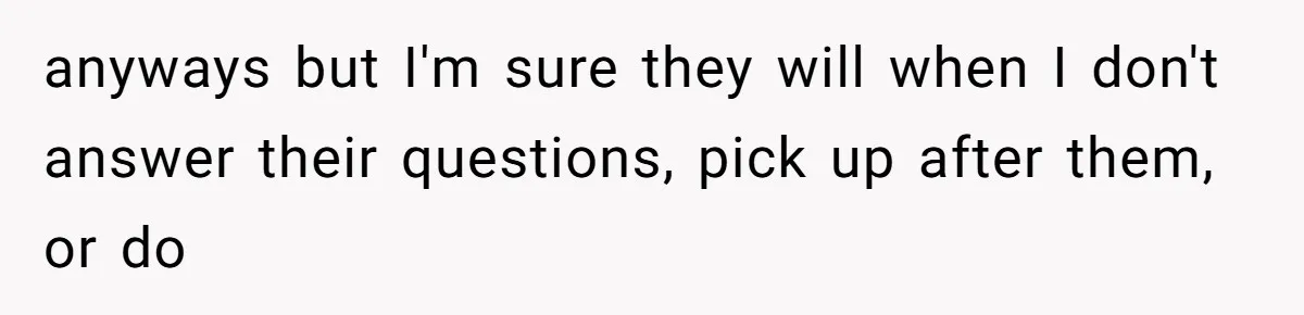 anyways but I'm sure they will when I don't answer their questions, pick up after them, or do