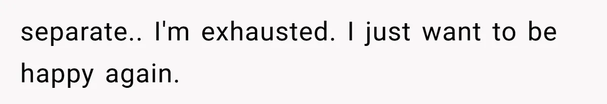 separate.. I'm exhausted. I just want to be happy again.
