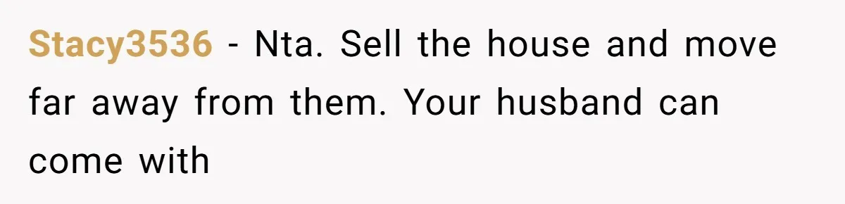 Stacy3536 − Nta. Sell the house and move far away from them. Your husband can come with