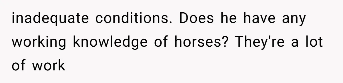 inadequate conditions. Does he have any working knowledge of horses? They're a lot of work
