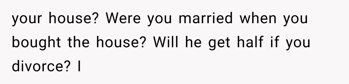 your house? Were you married when you bought the house? Will he get half if you divorce? I