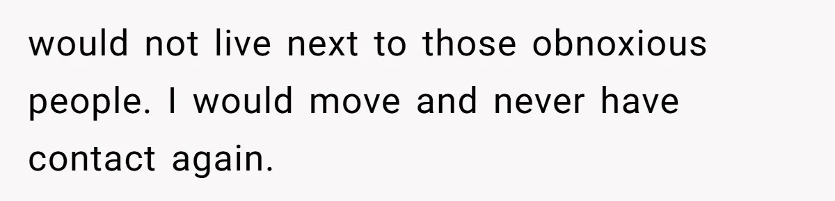 would not live next to those obnoxious people. I would move and never have contact again.