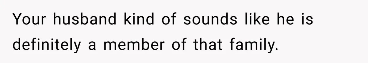 Your husband kind of sounds like he is definitely a member of that family.