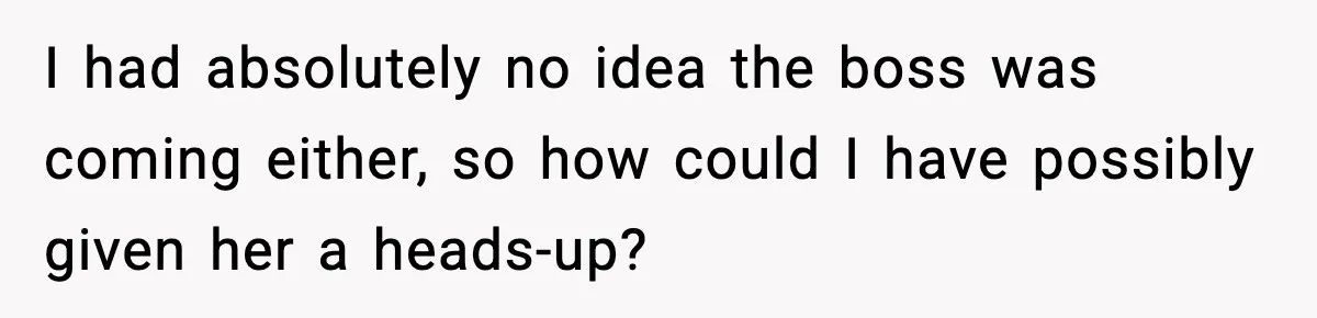 I had absolutely no idea the boss was coming either, so how could I have possibly given her a heads-up?