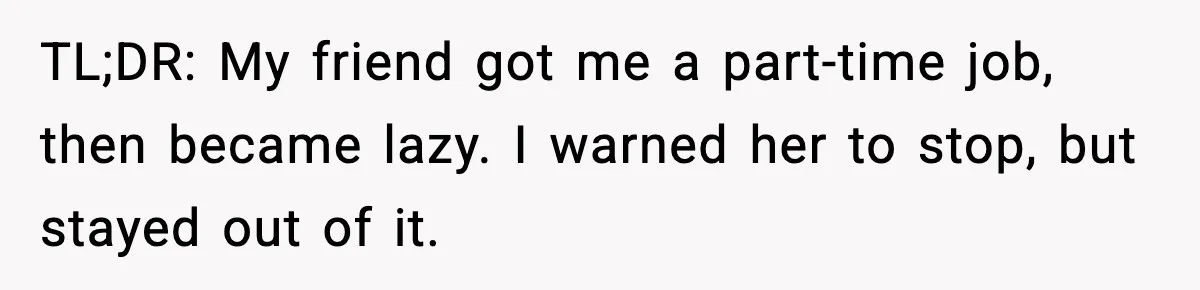 TL;DR: My friend got me a part-time job, then became lazy. I warned her to stop, but stayed out of it.