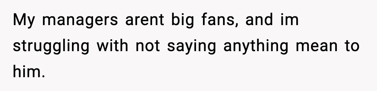 My managers arent big fans, and im struggling with not saying anything mean to him.