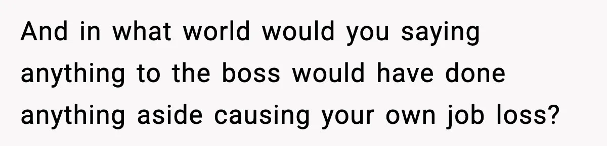 And in what world would you saying anything to the boss would have done anything aside causing your own job loss?