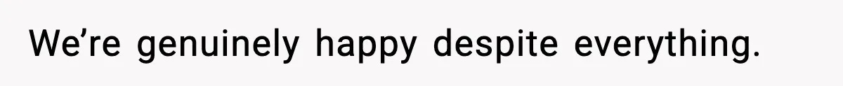 We’re genuinely happy despite everything.