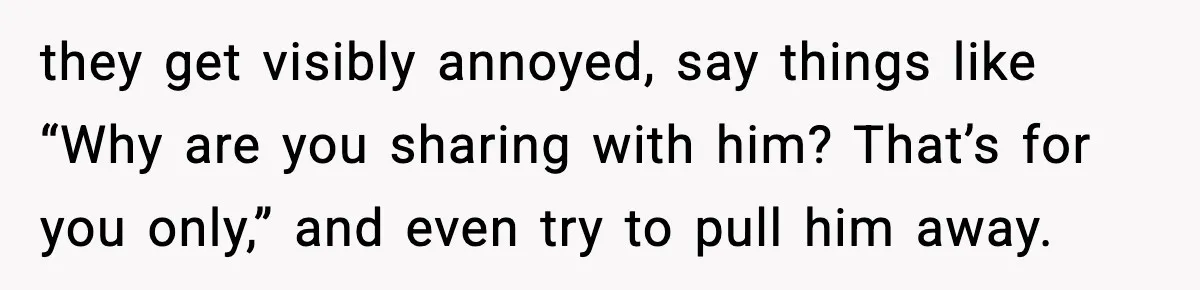 they get visibly annoyed, say things like “Why are you sharing with him? That’s for you only,” and even try to pull him away.